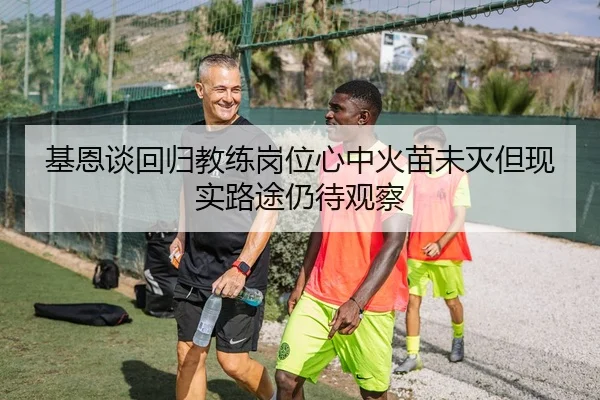 基恩谈回归教练岗位心中火苗未灭但现实路途仍待观察